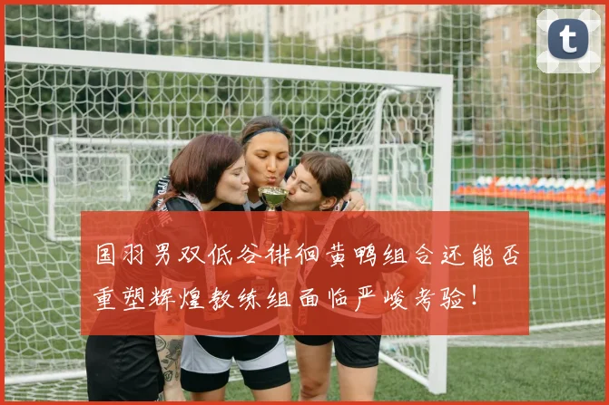 国羽男双低谷徘徊黄鸭组合还能否重塑辉煌教练组面临严峻考验！